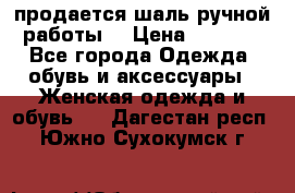 продается шаль ручной работы  › Цена ­ 1 300 - Все города Одежда, обувь и аксессуары » Женская одежда и обувь   . Дагестан респ.,Южно-Сухокумск г.